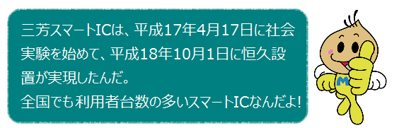 三芳スマートICは、平成17年4月17日に社会実験を始めて、平成18年10月1日に恒久設置が実現したんだ。全国でも利用車の多いスマートICなんだよ！