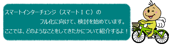 スマートインターチェンジのフル化に向けて、検討を始めています。ここでは、どのようなことをしてきたかについて紹介するよ！