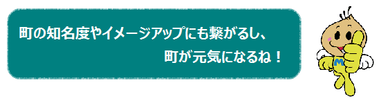 町の知名度やイメージアップにも繋がるし、町が元気になるね！